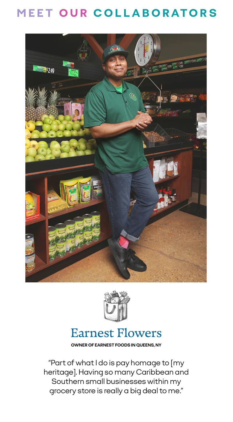 MEET OUR COLLABORATORS | Earnest Flowers | OWNER OF EARNEST FOODS IN QUEENS,NY | Part of what I do is pay homage to my heritage. Having so many Caribbean and Southern small businesses within my grocery store is really a big deal to me.