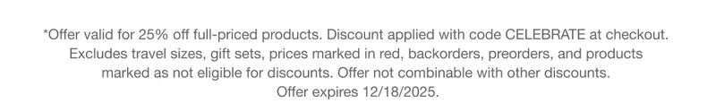 *Offer valid for 25% off full-priced products. Discount applied with code discount code at checkout. Excludes travel sizes, gift sets, prices marked in red, backorders, preorders, and products marked as not eligible for discounts. Offer not combinable with other discounts. Offer expires 12/18/2025.