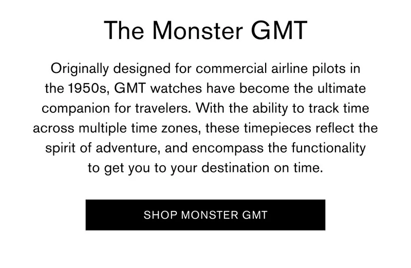 The Monster GMT | Originally designed for commercial airline pilots in the 1950s, GMT watches have become the ultimate companion for travelers. With the ability to track time across multiple time zones, these timepieces reflect the spirit of adventure, and encompass the functionality to get you to your destination on time. | [SHOP MONSTER GMT]