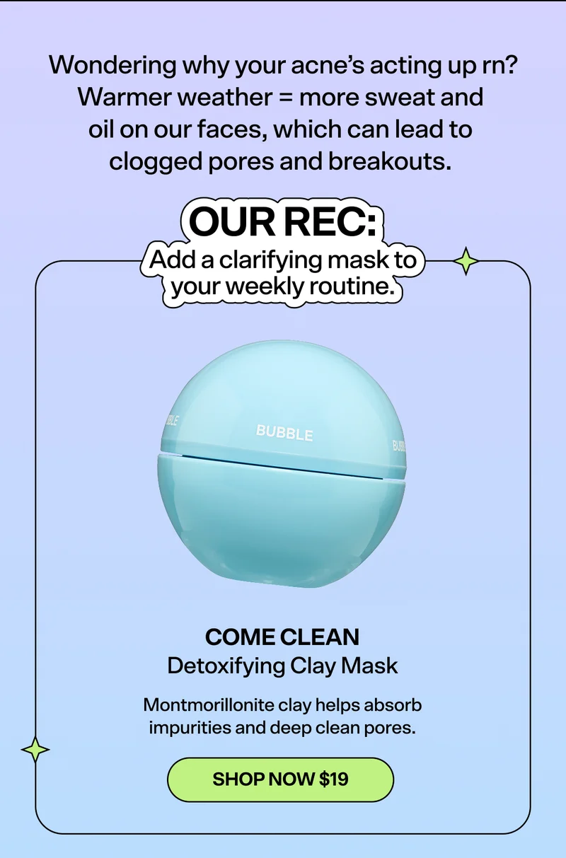 Wondering why your acne’s acting up rn? Warmer weather = more sweat and oil on our faces, which can lead to clogged pores and breakouts.   OUR REC: Add a clarifying mask to your weekly routine.   Come Clean Detoxifying Clay Mask [SHOP NOW $19]  Montmorillonite clay helps absorb impurities and deep clean pores.