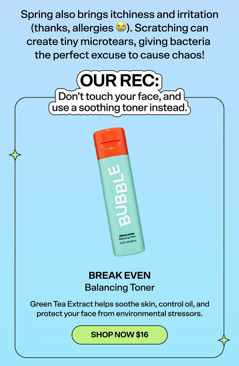 Spring also brings itchiness and irritation (thanks, allergies 😭). Scratching can create tiny microtears, giving bacteria the perfect excuse to cause chaos!  OUR REC: Don’t touch your face, and use a soothing toner instead.   Break Even Balancing Toner [SHOP NOW $16] Green Tea Extract helps soothe skin, control oil, and protect your face from environmental stressors.