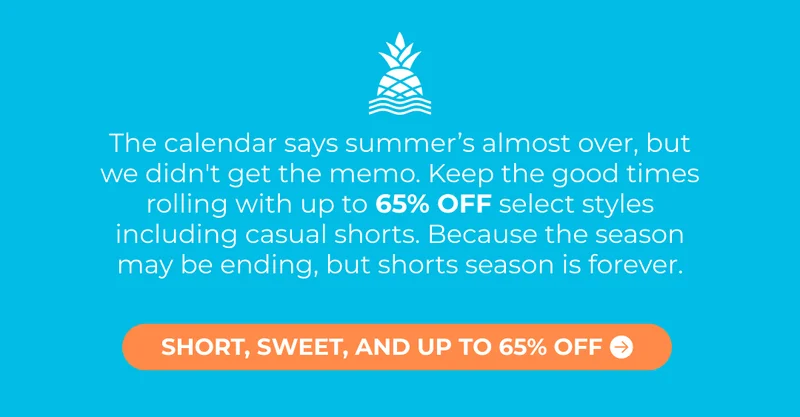 The calendar says summer’s almost over, but we didn't get the memo. Keep the good times rolling with up to 65% OFF select styles including casual shorts. Because the season may be ending, but shorts season is forever.