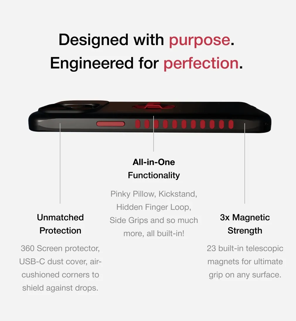 Designed with purpose. Engineered for perfection. All-in-One Functionality Unmatched Protection Pinky Pillow, Kickstand, Hidden Finger Loop, Side Grips and so much more, all built-in! 3x Magnetic Strength 360 Screen protector, USB-C dust cover, air-cushioned corners to shield against drops. 23 built-in telescopic magnets for ultimate grip on any surface.