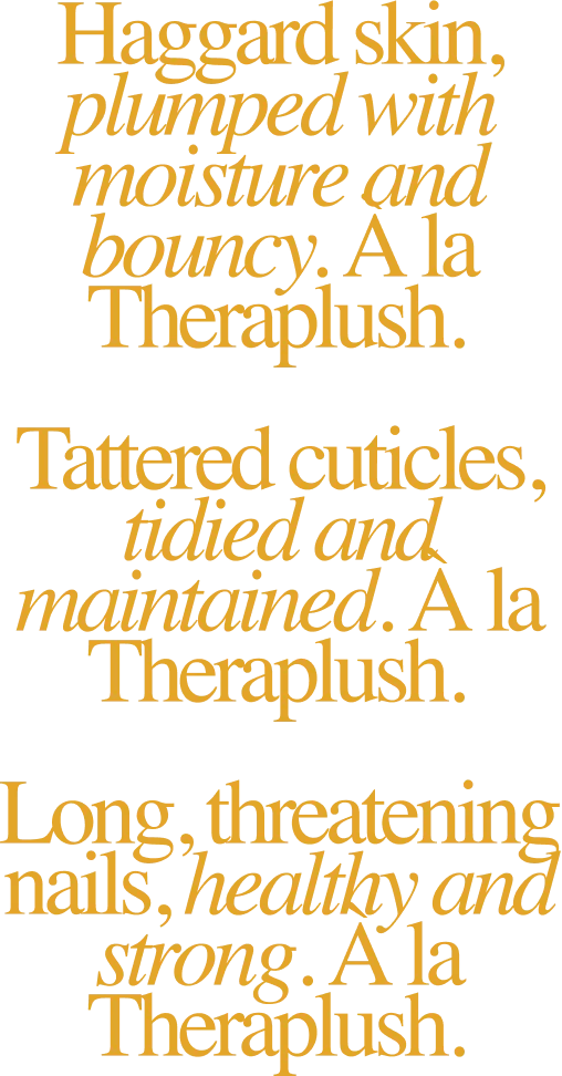 Haggard skin, plumped with moisture and bouncy. À la Theraplush. / Tattered cuticles, tidied and maintained. À la Theraplush. / Long, threatening nails, healthy and strong. À la Theraplush.