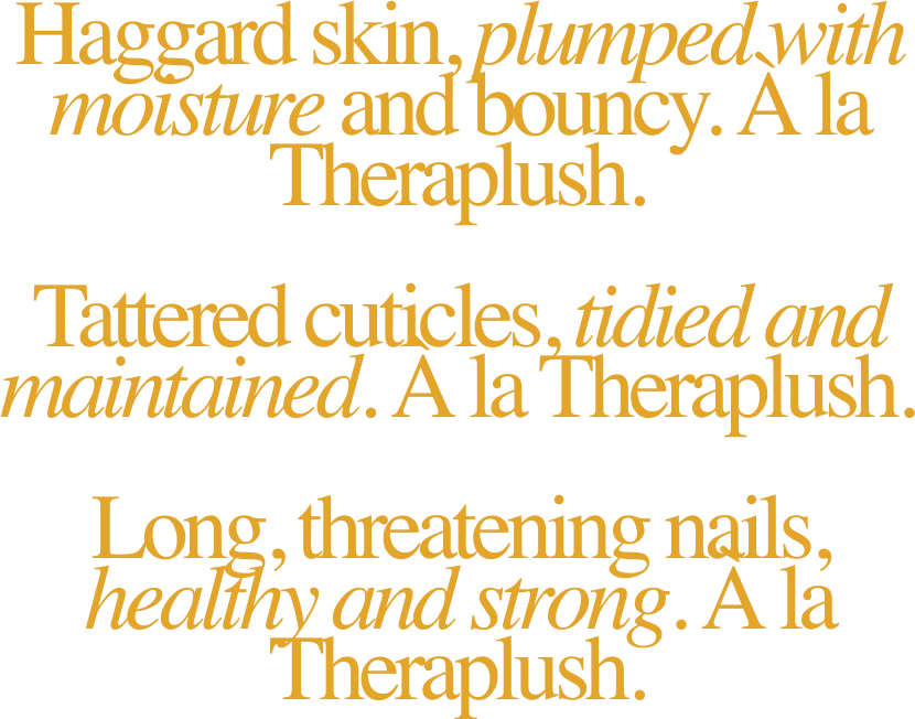 Haggard skin, plumped with moisture and bouncy. À la Theraplush. / Tattered cuticles, tidied and maintained. À la Theraplush. / Long, threatening nails, healthy and strong. À la Theraplush.