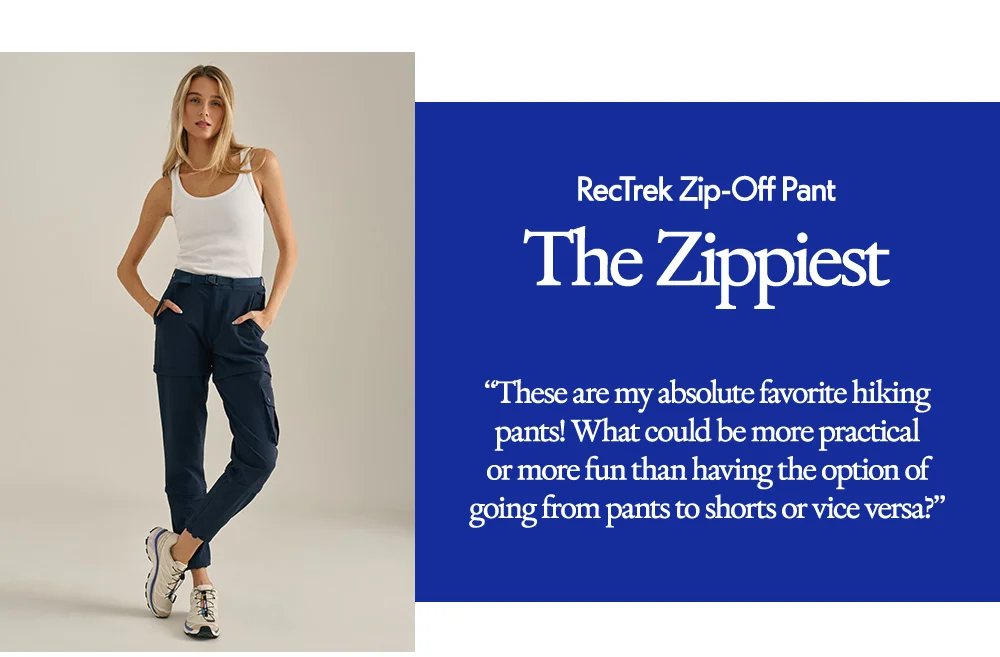 RecTrek Zip-Off Pant​  The Zippiest​  “These are my absolute favorite hiking pants! What could be more practical or more fun than having the option of going from pants to shorts or vice versa?”