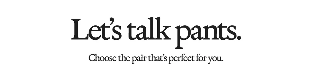 Let's talk pants. Choose the pair that's perfect for you.