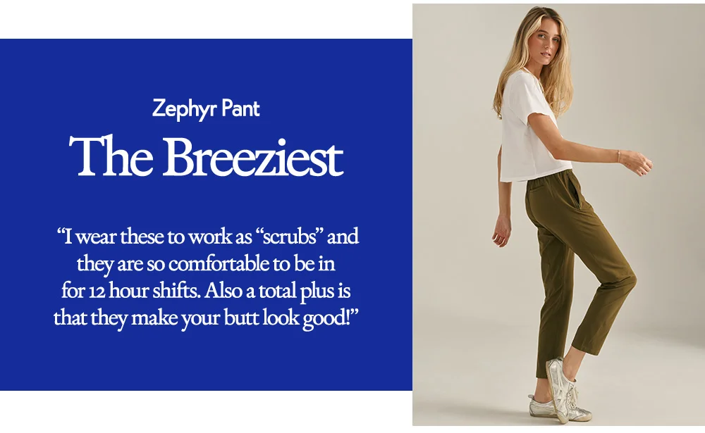 Zephyr Pant​  The Breeziest​  “I wear these to work as “scrubs” and they are so comfortable to be in for 12 hour shifts. Also a total plus is that they make your butt look good!”