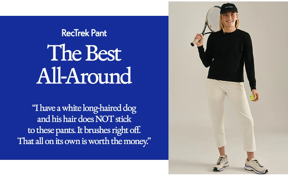 RecTrek Pant ​  The Best All-Around​  “I have a white long-haired dog and his hair does NOT stick to these pants. It brushes right off. That all on its own is worth the money.”
