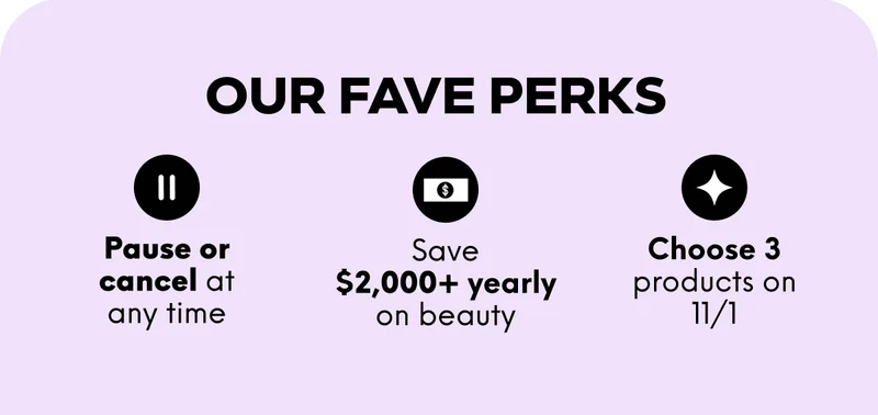 OUR FAVE PERKS: Pause or cancel at any time; Save $2,000+ yearly on beauty; Choose 3 products on 11/1.