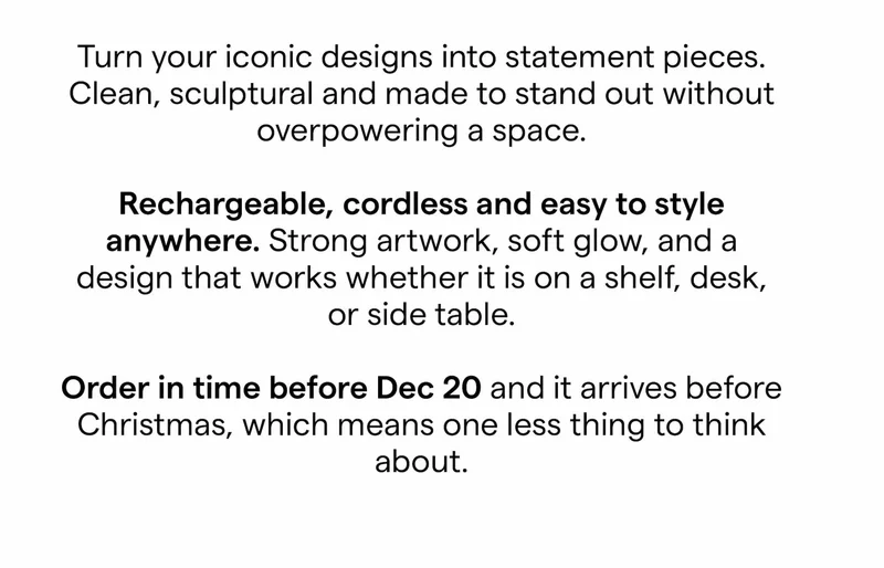 Turn your iconic designs into statement pieces. Clean, sculptural and made to stand out without overpowering a space.  Rechargeable, cordless and easy to style anywhere. Strong artwork, soft glow, and a design that works whether it is on a shelf, desk, or side table.  Order in time before Dec 21 and it arrives before Christmas, which means one less thing to think about.