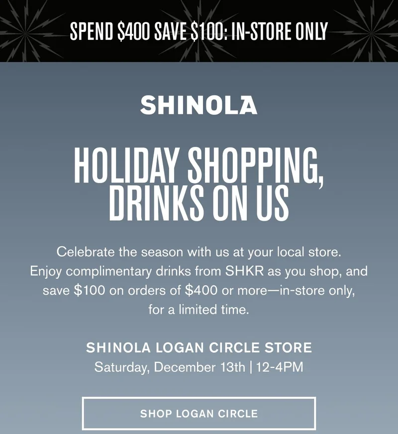 SPEND $400 SAVE $100: IN-STORE ONLY | HOLIDAY SHOPPING, DRINKS ON US | Celebrate the season with us at your local store. Enjoy complimentary drinks from SHKR as you shop, and save $100 on orders of $400 or more—in-store only, for a limited time. | Shinola LOGAN CIRCLE StOre Saturday, December 13th | 12-4PM | SHOP LOGAN CIRCLE