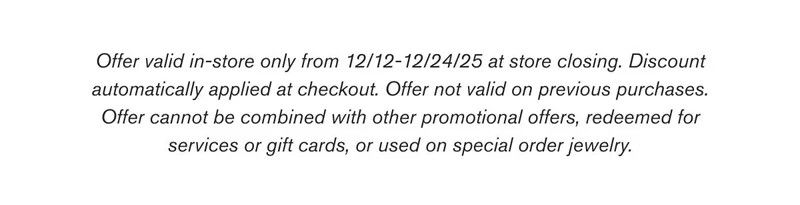 Offer valid in-store only from 12/12-12/24/25 at store closing. Discount automatically applied at checkout. Offer not valid on previous purchases. Offer cannot be combined with other promotional offers, redeemed for services or gift cards, or used on special order jewelry.