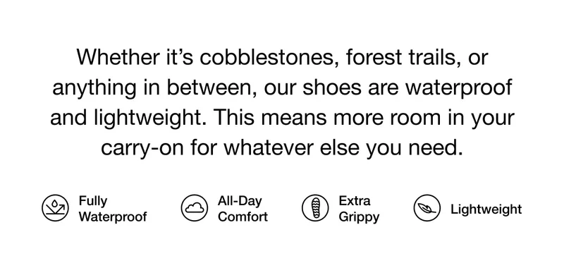 Whether it’s cobblestones, forest trails, or anything in between, our shoes are waterproof and lightweight. This means more room in your carry-on for whatever else you need. Fully Waterproof. All-Day Comfort. Extra Grippy. Lightweight.