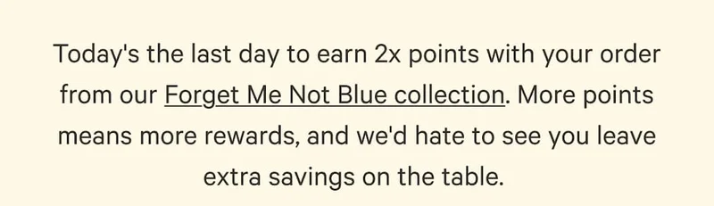 Today's the last day to earn 2x points with your order from our Forget Me Not Blue collection. More points means more rewards, and we'd hate to see you leave extra savings on the table.