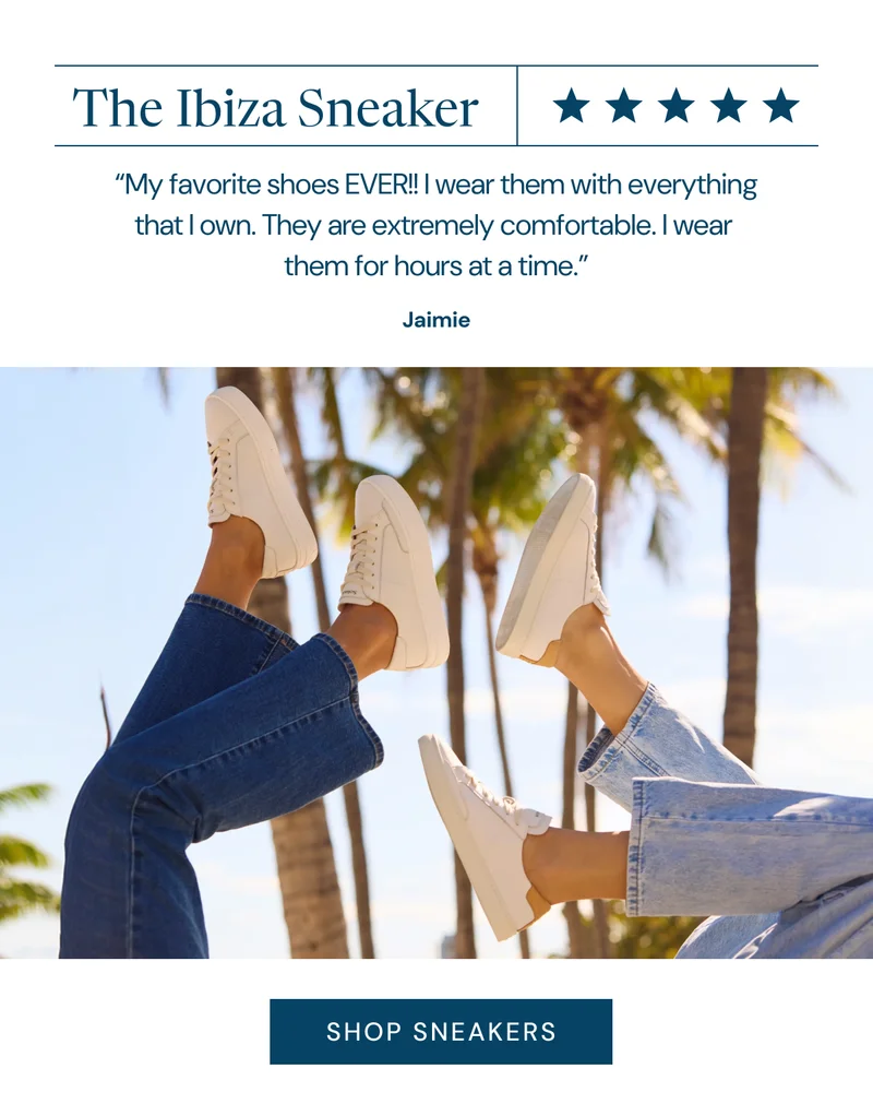 The Ibiza Sneaker “My favorite shoes EVER!! I wear them with everything that I own. They are extremely comfortable. I wear  them for hours at a time.” Jaimie