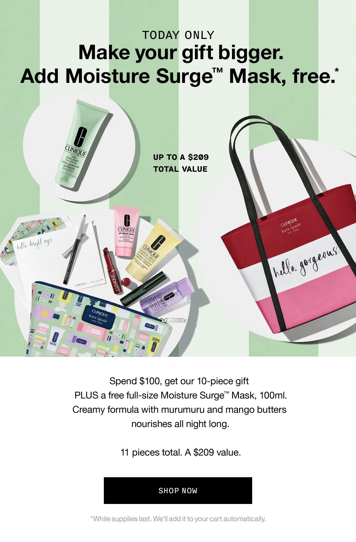 TODAY ONLY Make your gift bigger. Add Moisture SurgeTM Mask, free.* Up to a $209 total value | Spend $100, get our 10-piece gift PLUS a free full-size Moisture Surge™ Mask, 100ml. Creamy formula with murumuru and mango butters nourishes all night long. 11 pieces total. A $209 value. SHOP NOW *While supplies last. We'll add it to your cart automatically.