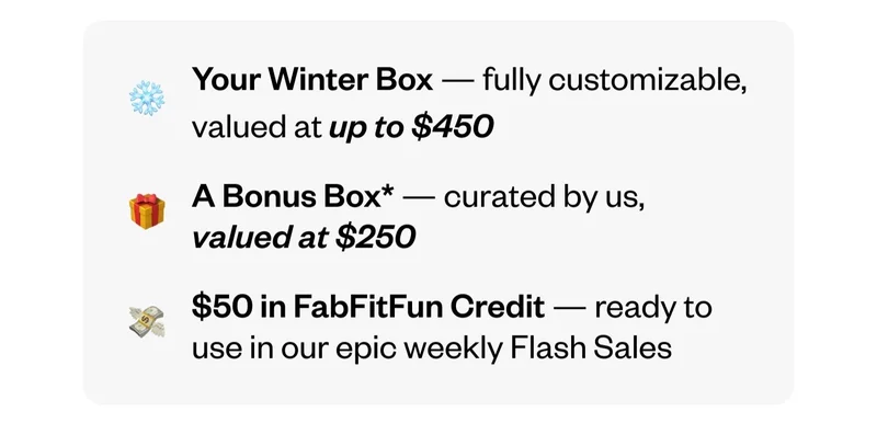 Your Winter Box — fully customizable, valued at up to $450 | A Bonus Box — curated by us, valued at $250 | $50 in FabFitFun Credit — ready to use in our epic weekly Flash Sales