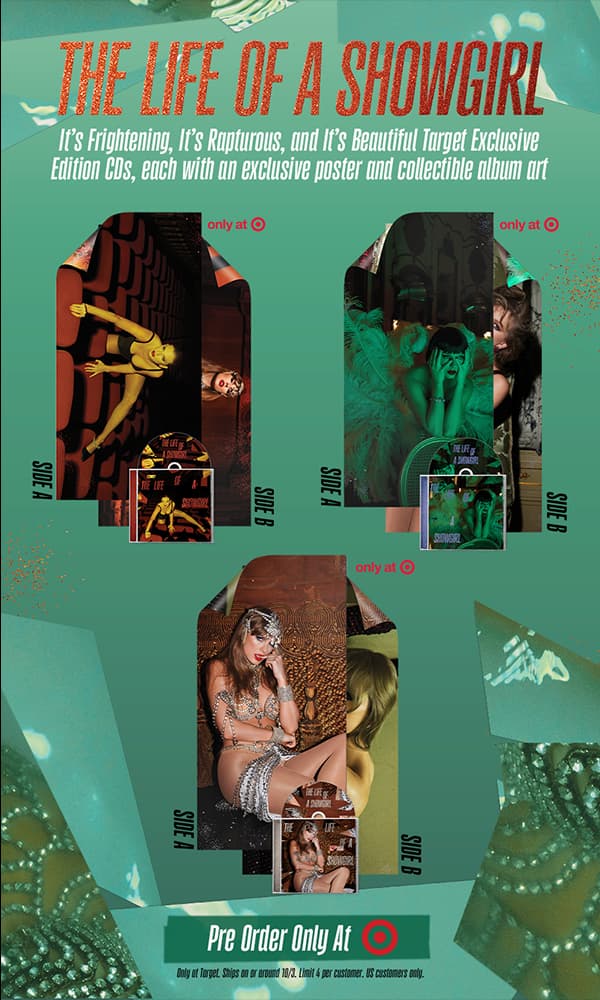 The Life of a Showgirl. It's Frightening, It's Rapturous, and It's Beautiful Target Exclusive Edition CDs, each with an exclusive poster and collectible album art. Pre-order only at Target. *Only at Target. Ships on or around 10/3. Limit 4 per customer. US customers only.