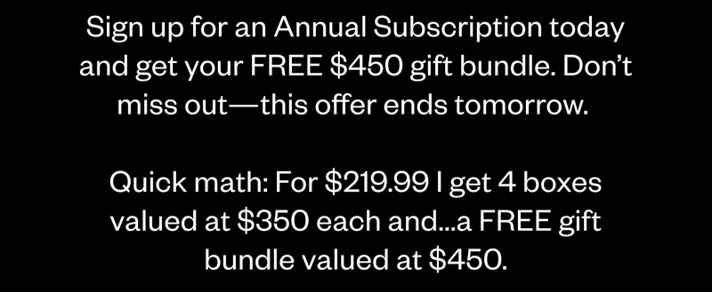 Sign up for an Annual Subscription today and get your FREE $450 gift bundle. Don’t miss out—this offer ends tomorrow. Quick math: For $219.99 I get 4 boxes valued at $350 each and...a FREE gift bundle valued at $450.