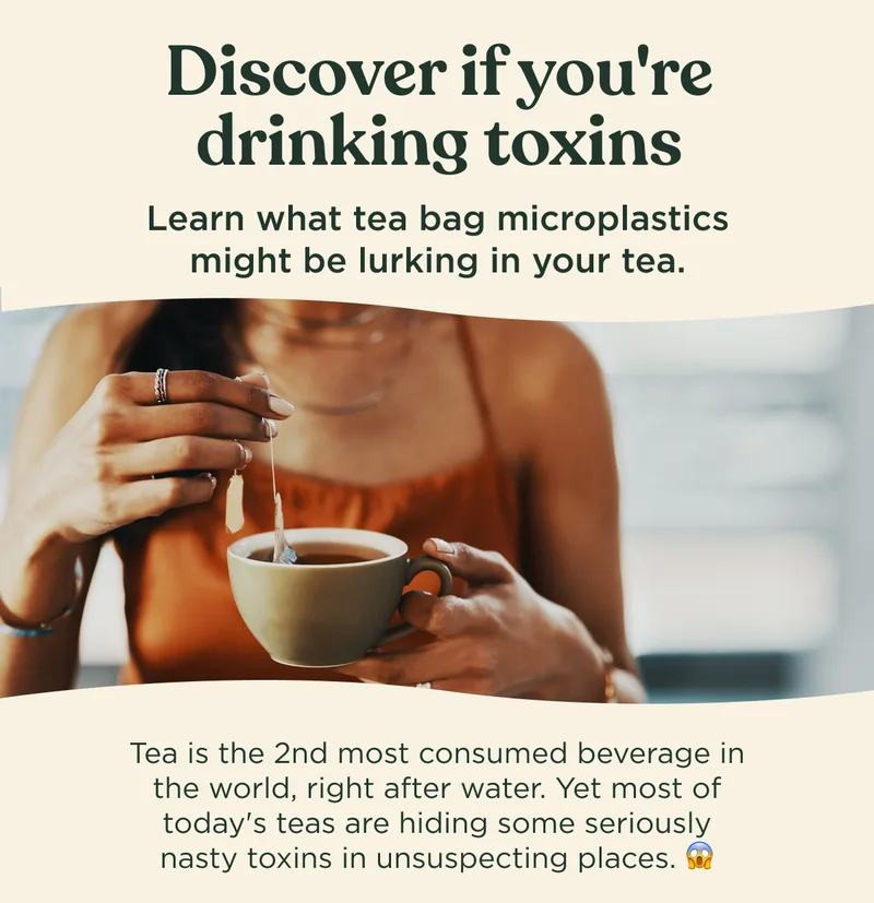 Discover if you're drinking toxins - Learn what tea bag microplastics might be lurking in your tea. Tea is the 2nd most consumed beverage in the world, right after water. Yet most of today's teas are hiding some seriously nasty toxins in unsuspecting places.