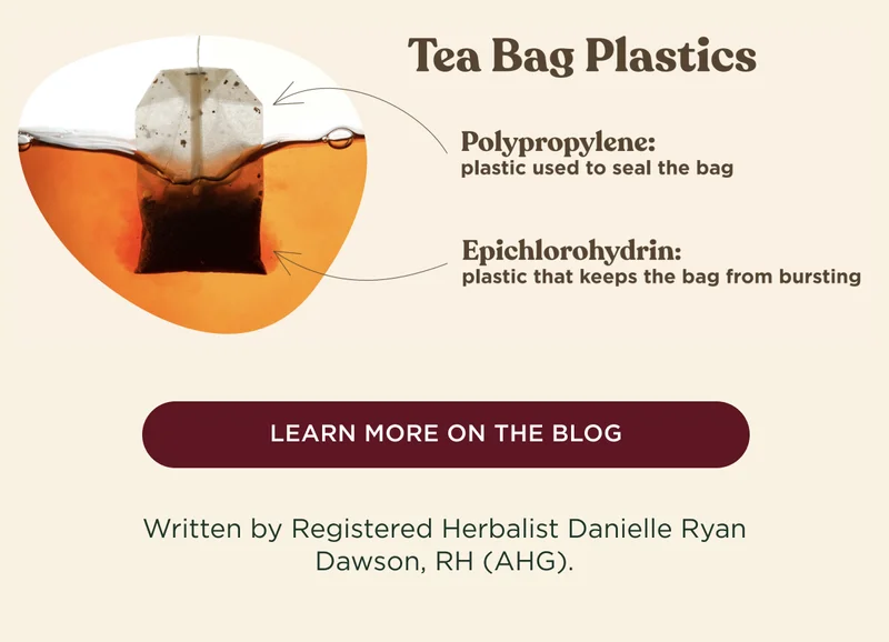 Tea Bag Plastics: Polypropylene, used to seal the bag; Epichlorohydrin, keeps the bag from bursting. - LEARN MORE ON THE BLOG - Written by Registered Herbalist Danielle Ryan Dawson, RH (AHG).