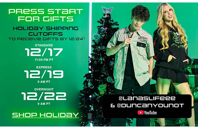 Press Start For Gifts. Holiday Shipping Cutoffs to Receive Gifts by 12-24. 12-17 at 1159 PM PT for Standard Shipping. 12-19 at 9AM PT for Express Shipping. 12-22 at 9AM PT for Overnight Shipping. Shop Holiday