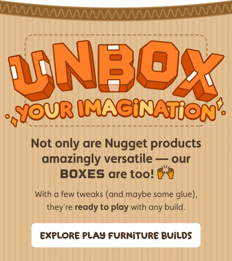 Unbox Your Imagination. Not only are Nugget products amazingly versatile - our boxes are too! With a few tweaks (and maybe some glue), they're ready to play with any build. Explore Play Furniture Builds.