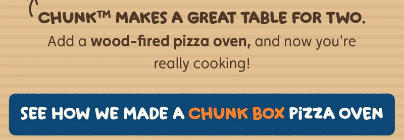 Chunk™ makes a great table for two. Add a wood-fired pizza oven, and now you're really cooking! See How We Made a Chunk Box Pizza Oven.