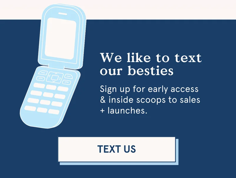 We like to text our besties: sign up for early access & inside scoops to sales + launches :)