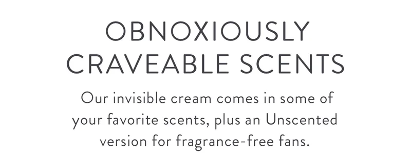Obnoxiously Craveable Scents | Our invisible cream comes in some of your favorite scents, plus an Unscented version for fragrance-free fans.