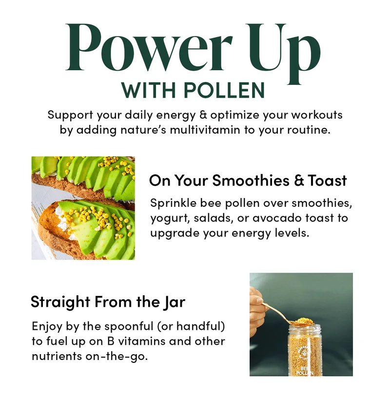 Power Up with Pollen         Support your daily energy & optimize your workouts by adding nature’s multivitamin to your routine.      🍓🥑 On Your Smoothies & Toast    Sprinkle bee pollen over smoothies, yogurt, salads, or avocado toast to upgrade your energy levels.      👐 Straight From the Jar            Enjoy by the spoonful (or handful) to fuel up on B vitamins and other nutrients on-the-go.
