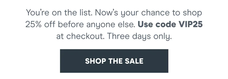You’re on the list. Now’s your chance to shop 25% off before anyone else.   Use code discount code at checkout. Early Access ends 5.22.