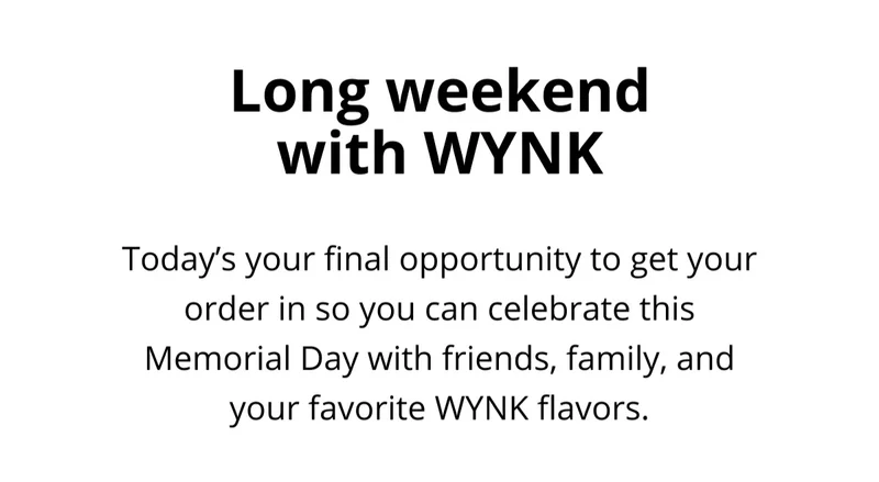 Long weekend with WYNK. Today's your final opportunity to get your order in so you can celebrate this Memorial Day with friends, family, and your favorite WYNK flavors