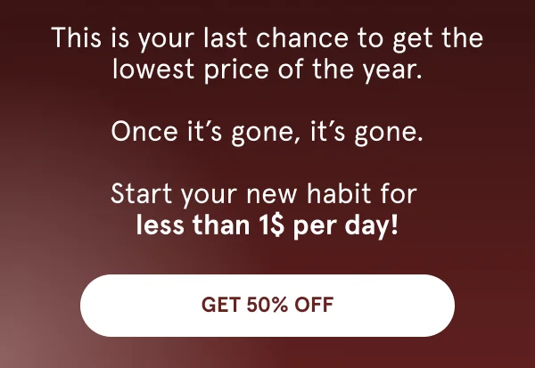 This is your last chance to get the lowest price of the year.  Once it’s gone, it’s gone.  Start your new habit for  less than 1$ per day!