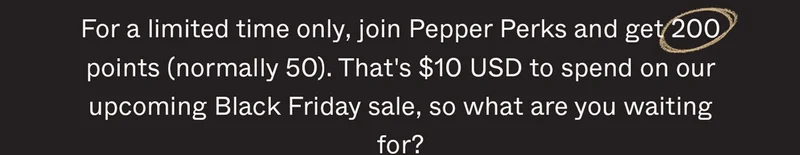 For a limited time only, join Pepper Perks and get 200 points (normally 50). That's $10 USD to spend on our upcoming Black Friday sale, so what are you waiting for?