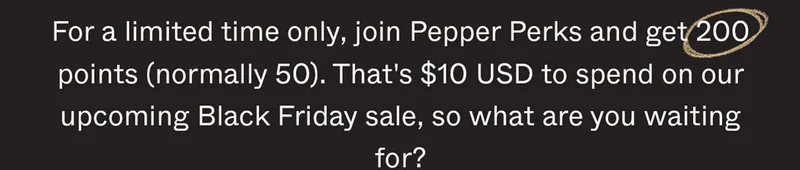 For a limited time only, join Pepper Perks and get 200 points (normally 50). That's $10 USD to spend on our upcoming Black Friday sale, so what are you waiting for?