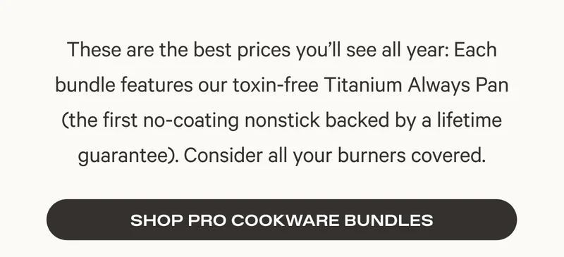 These are the best prices you’ll see all year: Each bundle features our toxin-free Titanium Always Pan (the first no-coating nonstick backed by a lifetime guarantee). Consider all your burners covered.