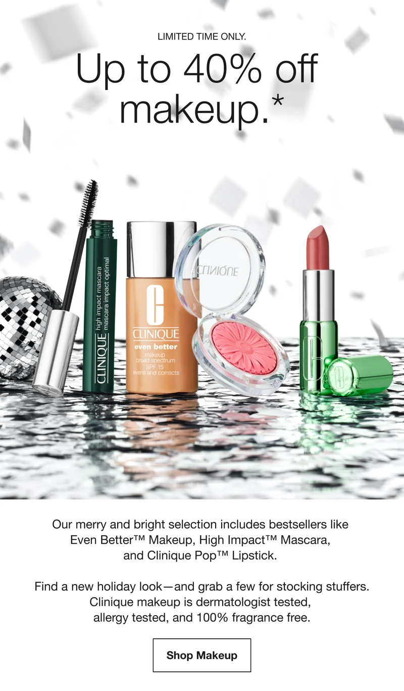 LIMITED TIME ONLY. Up to 40% off makeup.* Our merry and bright selection includes bestsellers like Even Better™ Makeup, High Impact™ Mascara, and Clinique Pop™ Lipstick. Find a new holiday look-and grab a few for stocking stuffers. Clinique makeup is dermatologist tested, allergy tested, and 100% fragrance free. Shop Makeup