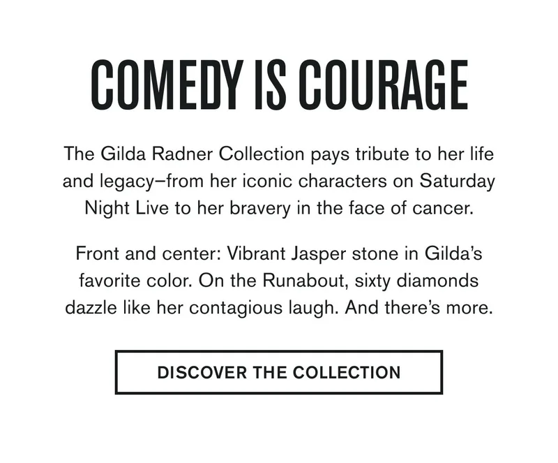COMEDY IS COURAGE | The Gilda Radner Collection pays tribute to her life and legacy–from her iconic characters on Saturday Night Live to her bravery in the face of cancer.  Front and center: Vibrant Jasper stone in Gilda’s favorite color. On the Runabout, sixty diamonds dazzle like her contagious laugh. And there’s more. | DISCOVER THE COLLECTION