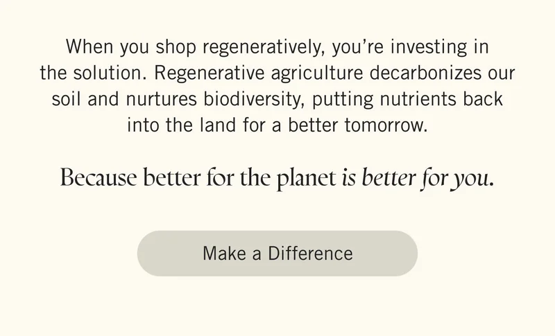 When you shop regeneratively, you’re investing in the solution. Regenerative agriculture decarbonizes our soil and nurtures biodiversity, putting nutrients back into the land for a better tomorrow.  Because better for the planet is better for you. Make a Difference.