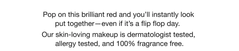 Pop on this brilliant red and you’ll instantly look put together—even if it’s a flip flop day.  | Our skin-loving makeup is dermatologist tested, allergy tested, and 100% fragrance free.