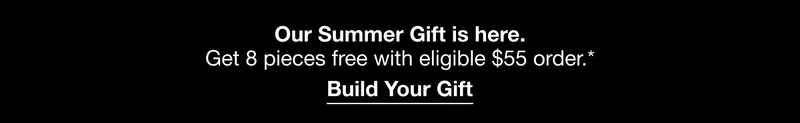 Our Summer Gift is here. Get 8 pieces free with eligible $55 order.* Build Your Gift