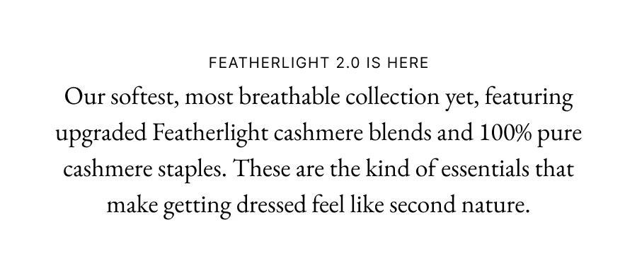 Featherlight 2.0 is here Our softest, most breathable collection yet, featuring upgraded Featherlight cashmere blends and 100% pure cashmere staples. These are the kind of essentials that make getting dressed feel like second nature.