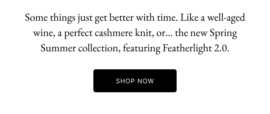 Some things just get better with time. Like a well-aged wine, a perfect cashmere knit, or… the new Spring Summer collection, featuring Featherlight 2.0.