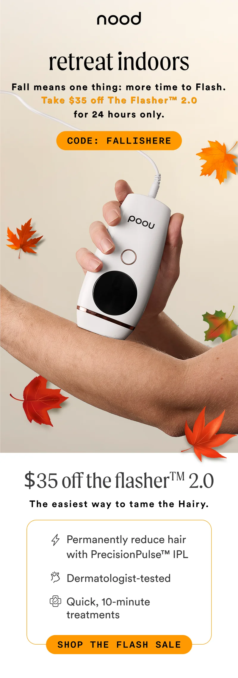 H1: Retreat Indoors S1: Fall means one thing: more time to Flash. Take $35 off The Flasher™ 2.0 for 24 hours only. CTA1: CODE: discount code H2: $35 Off The Flasher™ 2.0 S2: The easiest way to tame the Hairy. [lightning icon] Permanently reduce hair with PrecisionPulse™ IPL [dermatologist tested icon] Dermatologist-tested [quick icon] Quick, 10-minute treatments CTA2: SHOP THE FLASH SALE