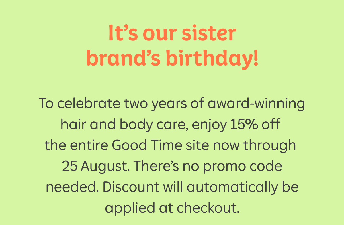 It’s our sister brand’s birthday! To celebrate two years of award-winning hair and body care, enjoy 15% off the entire Good Time site now through 25 August. There’s no promo code needed. Discount will automatically be applied at checkout.