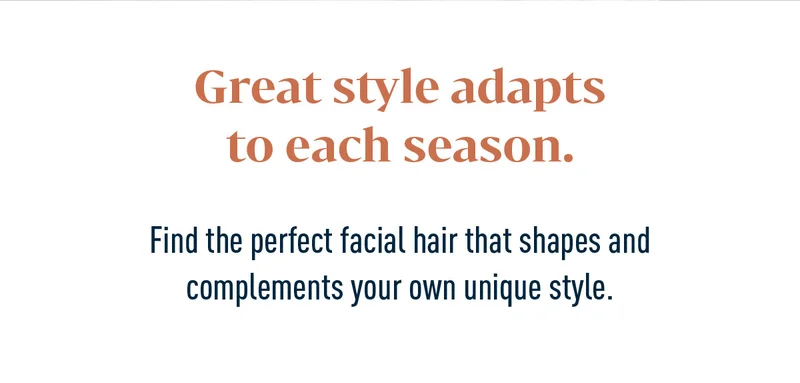 Great style adapts to each season. Find the perfect facial hair that shapes and complements your own unique style.