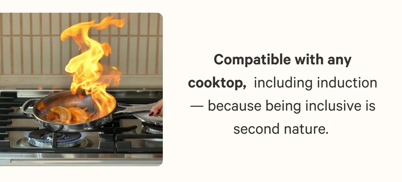 Compatible with any cooktop,&nbsp; including induction — because being inclusive is second nature.