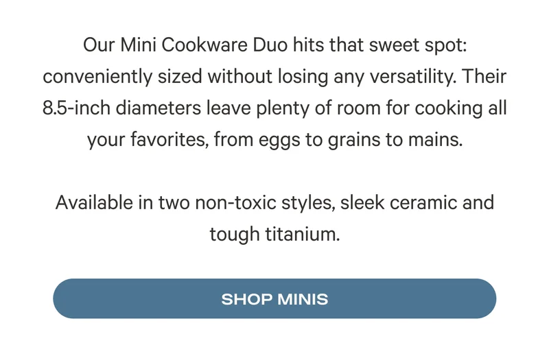 Our Mini Cookware Duo hits that sweet spot: conveniently sized without losing any versatility. Their 8.5-inch diameters leave plenty of room for cooking all your favorites, from eggs to grains to mains.  Available in two non-toxic styles, sleek ceramic and tough titanium. Shop Minis